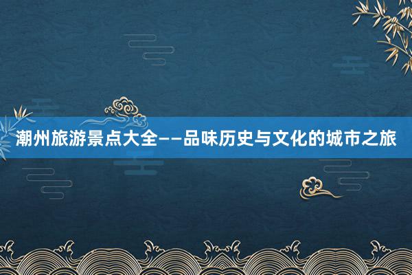 潮州旅游景点大全——品味历史与文化的城市之旅